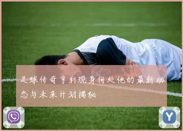 足球传奇亨利现身何处他的最新动态与未来计划揭秘