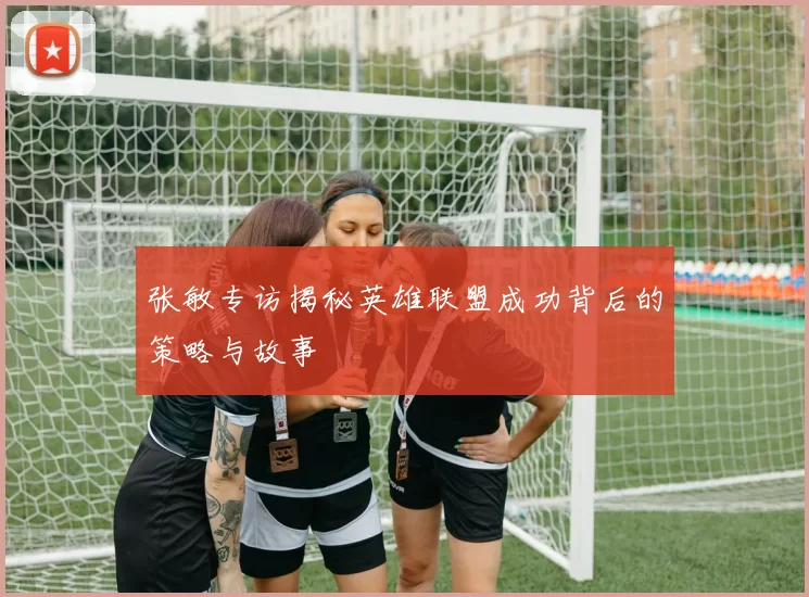 张敏专访揭秘英雄联盟成功背后的策略与故事