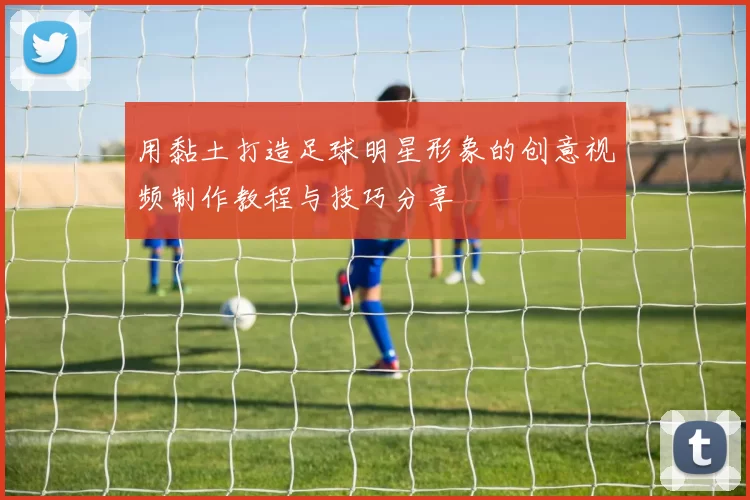 用黏土打造足球明星形象的创意视频制作教程与技巧分享