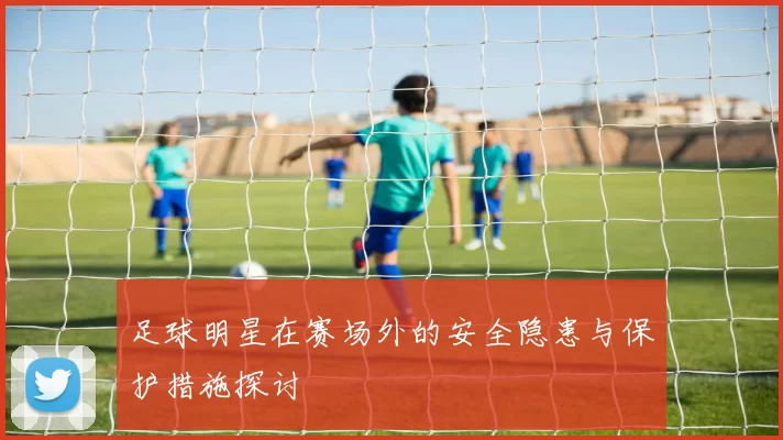 足球明星在赛场外的安全隐患与保护措施探讨