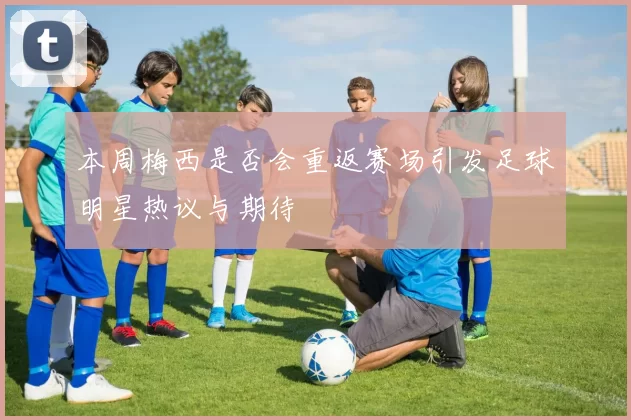 本周梅西是否会重返赛场引发足球明星热议与期待