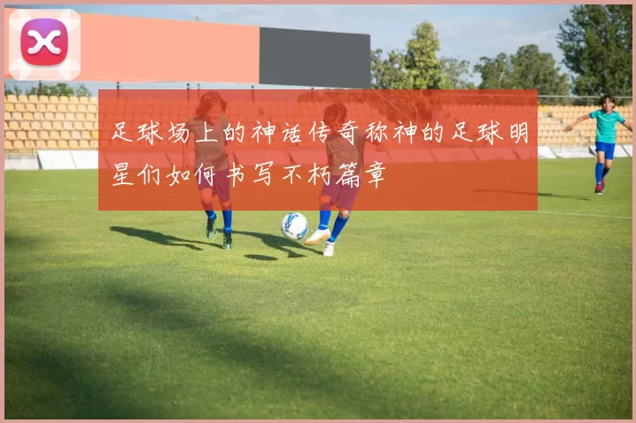 足球场上的神话传奇称神的足球明星们如何书写不朽篇章