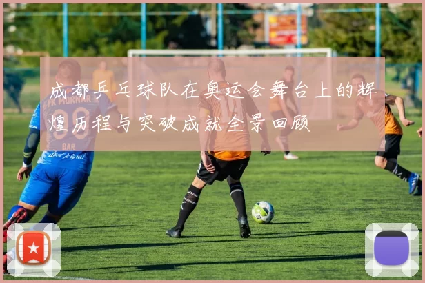 成都乒乓球队在奥运会舞台上的辉煌历程与突破成就全景回顾