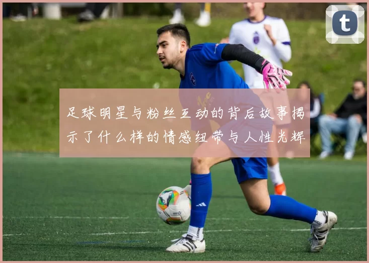 足球明星与粉丝互动的背后故事揭示了什么样的情感纽带与人性光辉