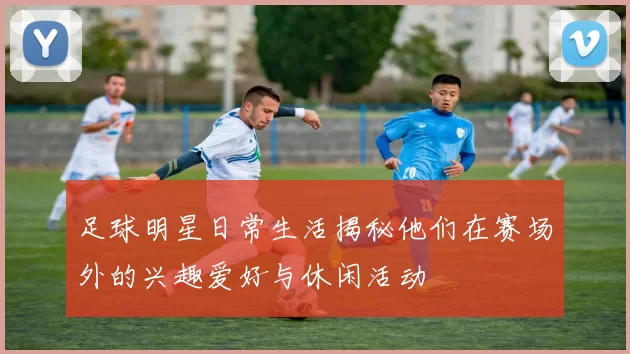足球明星日常生活揭秘他们在赛场外的兴趣爱好与休闲活动
