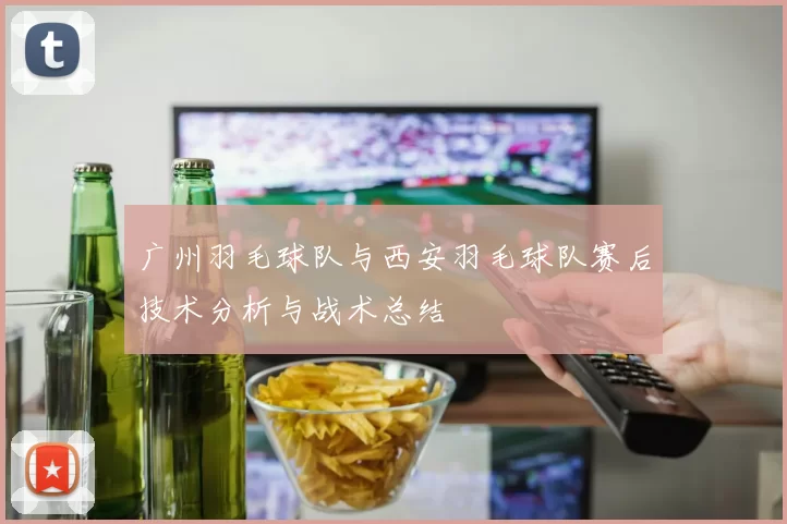 广州羽毛球队与西安羽毛球队赛后技术分析与战术总结