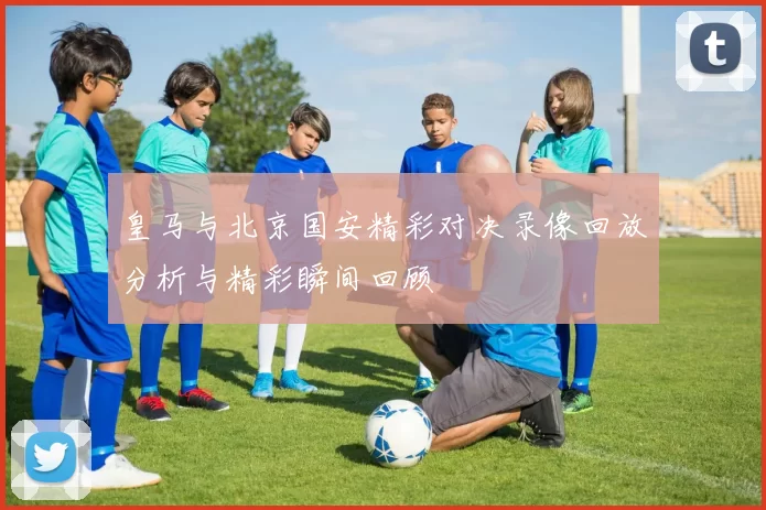 皇马与北京国安精彩对决录像回放分析与精彩瞬间回顾