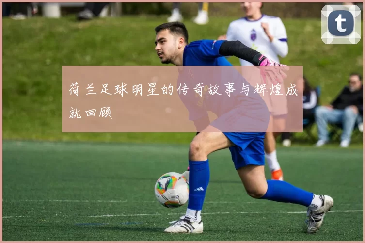 荷兰足球明星的传奇故事与辉煌成就回顾
