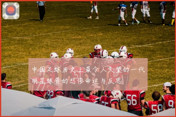 中国足球历史上最令人失望的一代明星球员的悲惨命运与反思