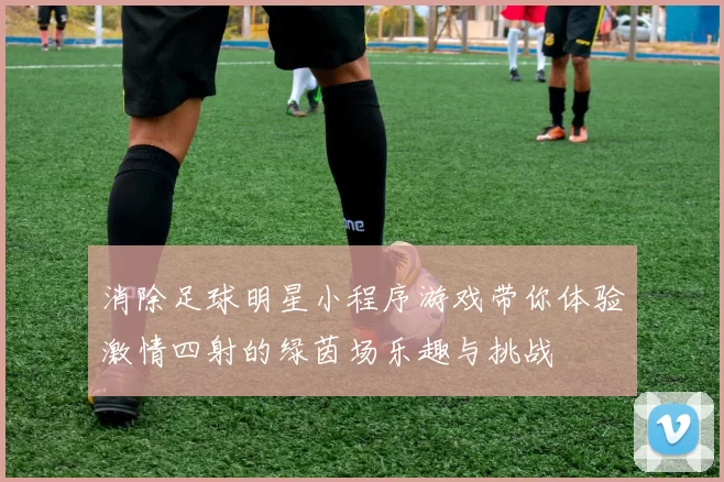 消除足球明星小程序游戏带你体验激情四射的绿茵场乐趣与挑战