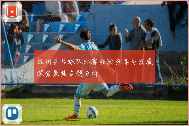 杭州乒乓球队比赛经验分享与发展探索聚焦专题分析