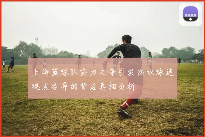 上海篮球队实力之争引发热议球迷观点各异的背后真相分析