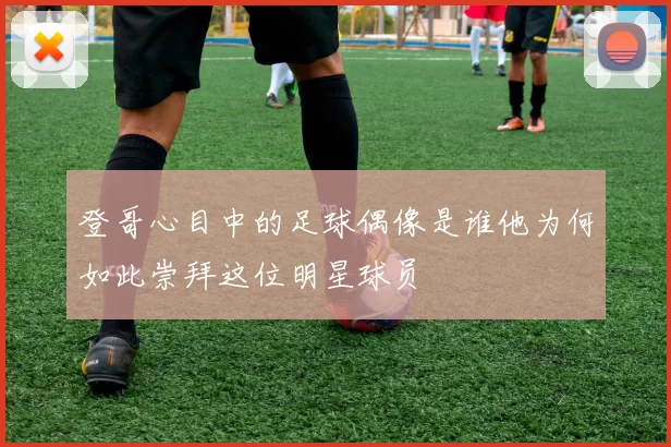 登哥心目中的足球偶像是谁他为何如此崇拜这位明星球员