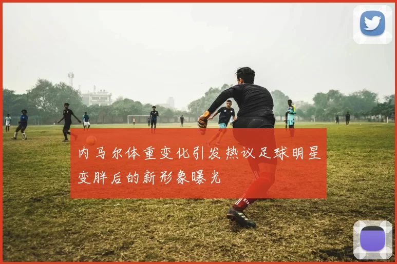 内马尔体重变化引发热议足球明星变胖后的新形象曝光