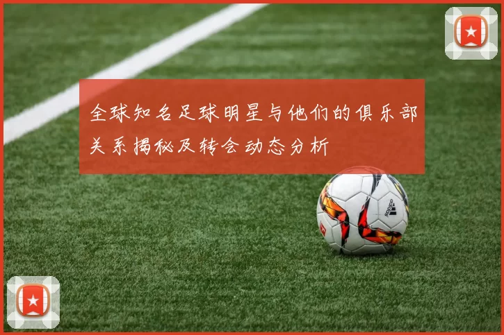 全球知名足球明星与他们的俱乐部关系揭秘及转会动态分析