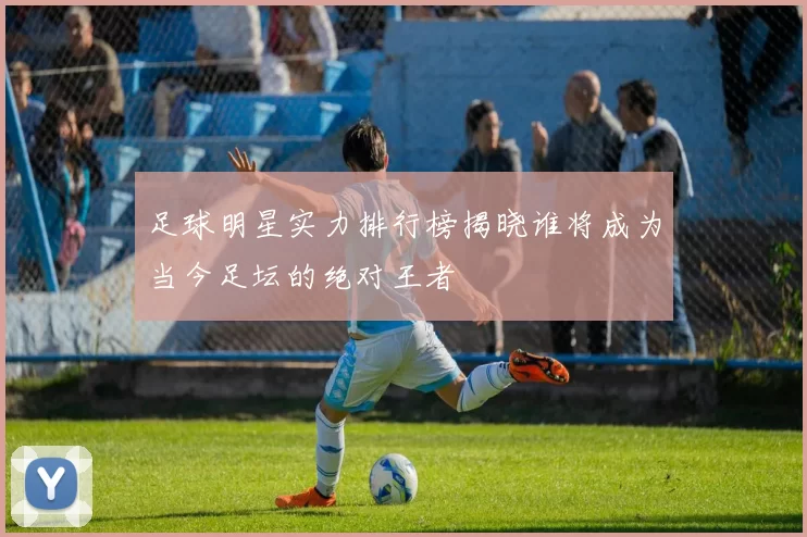 足球明星实力排行榜揭晓谁将成为当今足坛的绝对王者