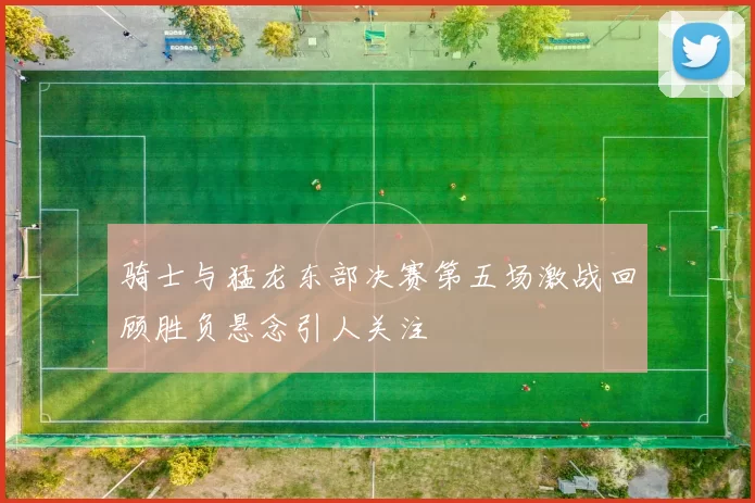骑士与猛龙东部决赛第五场激战回顾胜负悬念引人关注