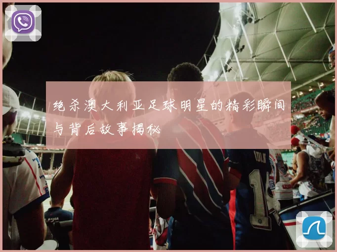 绝杀澳大利亚足球明星的精彩瞬间与背后故事揭秘