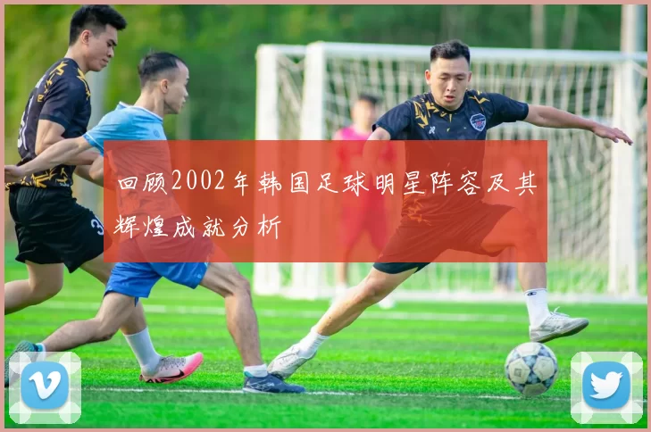 回顾2002年韩国足球明星阵容及其辉煌成就分析