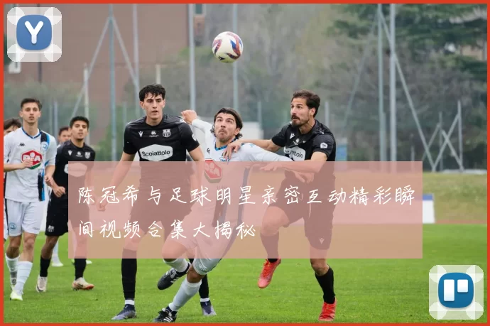 陈冠希与足球明星亲密互动精彩瞬间视频合集大揭秘