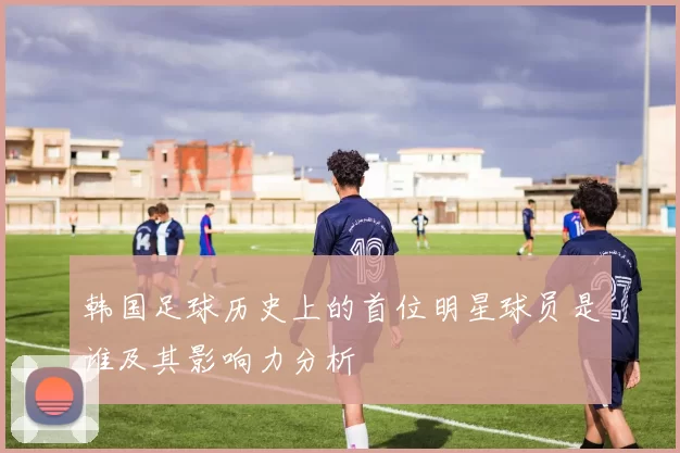 韩国足球历史上的首位明星球员是谁及其影响力分析
