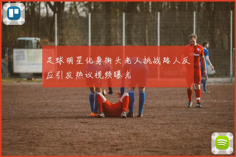足球明星化身街头老人挑战路人反应引发热议视频曝光