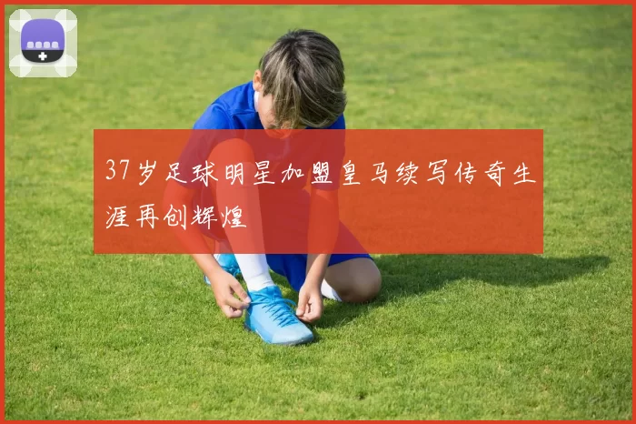 37岁足球明星加盟皇马续写传奇生涯再创辉煌