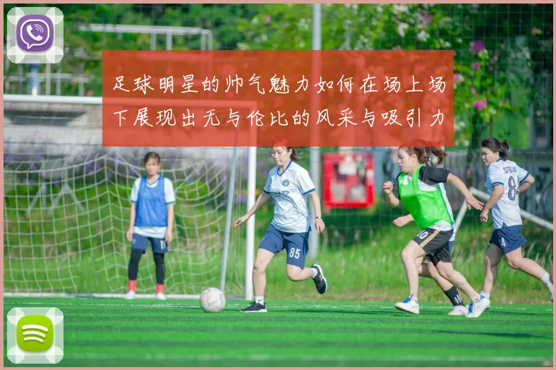 足球明星的帅气魅力如何在场上场下展现出无与伦比的风采与吸引力