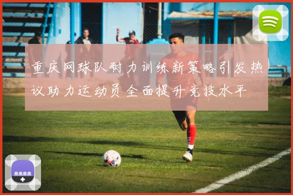重庆网球队耐力训练新策略引发热议助力运动员全面提升竞技水平